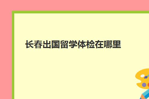 长春出国留学体检在哪里(长春市出入境体检中心)