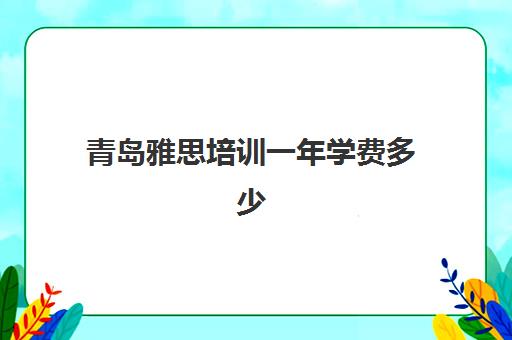 青岛雅思培训一年学费多少(雅思培训费用大概要多少钱?)