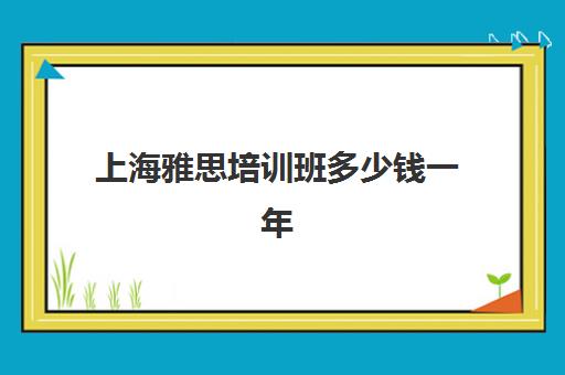 上海雅思培训班多少钱一年(上海雅思培训机构排名榜)