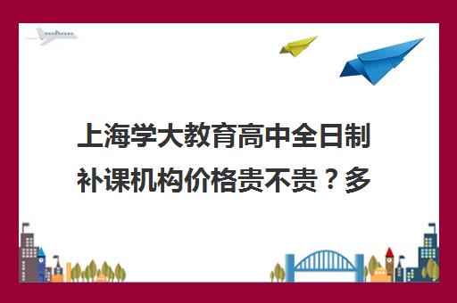 上海学大教育高中全日制补课机构价格贵不贵？多少钱一年（上海市民办高中学费一览表）