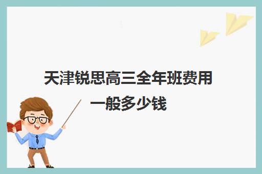 天津锐思高三全年班费用一般多少钱(天津最靠谱的高三复读学校)