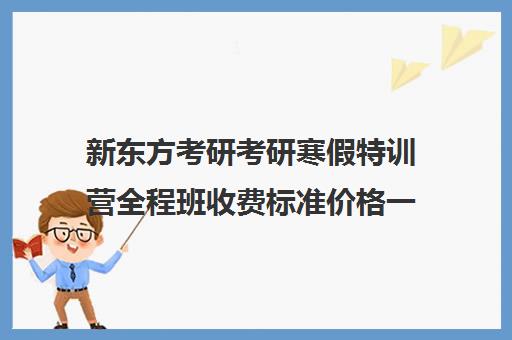 新东方考研考研寒假特训营全程班收费标准价格一览（新东方考研线上课程价格）