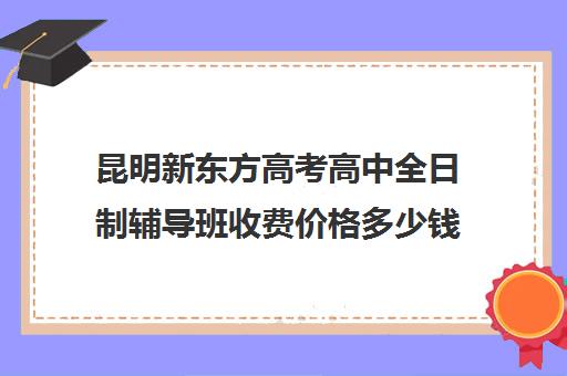 昆明新东方高考高中全日制辅导班收费价格多少钱(昆明新东方培训学校地址在哪里)