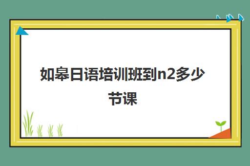 如皋日语培训班到n2多少节课(零基础到n1日语需要学多久)