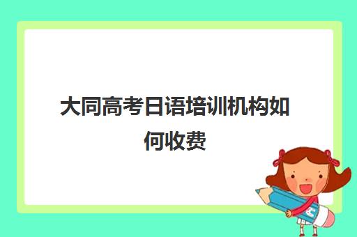 大同高考日语培训机构如何收费(日语培训一小时多少钱)