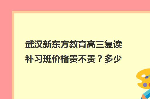 武汉新东方教育高三复读补习班价格贵不贵？多少钱一年