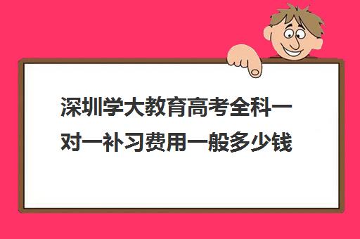 深圳学大教育高考全科一对一补习费用一般多少钱