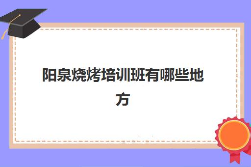 阳泉烧烤培训班有哪些地方(附近有没有培训烧烤地方)