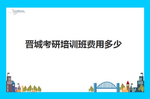 晋城考研培训班费用多少(山西晋城考研地点一般都在哪)