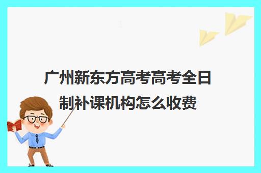 广州新东方高考高考全日制补课机构怎么收费(高三培训机构学费一般多少)