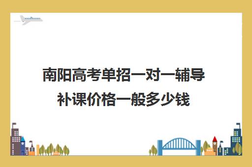 南阳高考单招一对一辅导补课价格一般多少钱(单招补课机构哪里好)