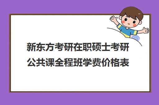 新东方考研在职硕士考研公共课全程班学费价格表（新东方考研班一般多少钱）