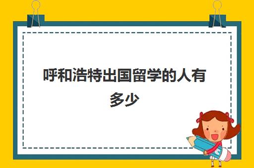 呼和浩特出国留学人有多少(内蒙古大学留学项目)