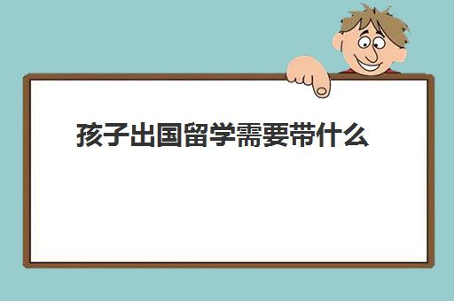 孩子出国留学需要带什么(儿童出国需要什么证件)