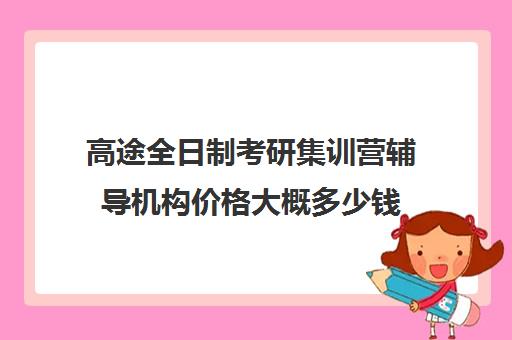 高途全日制考研集训营辅导机构价格大概多少钱（考研辅导机构一般多少钱）