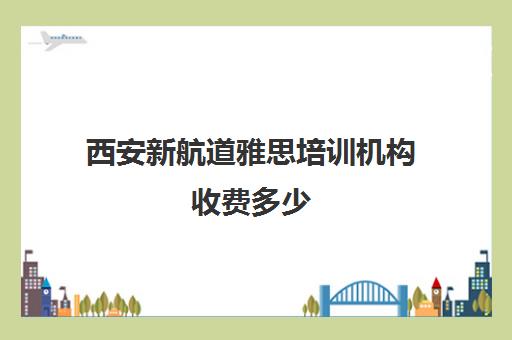 西安新航道雅思培训机构收费多少(新航道雅思培训班收费标准)