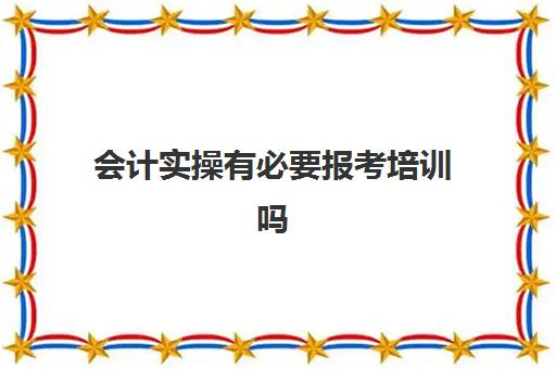 会计实操有必要报考培训吗(初级会计有必要报培训班吗)