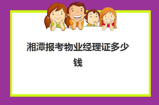 湘潭报考物业经理证多少钱(物业经理证书有用吗)