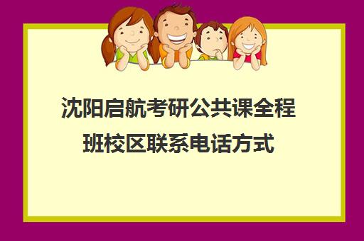 沈阳启航考研公共课全程班校区联系电话方式（启航考研班一般多少钱）