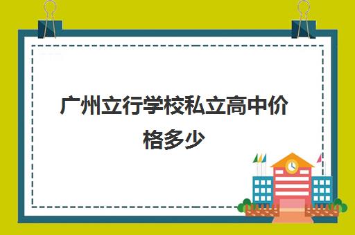 广州立行学校私立高中价格多少(广州民办高中有哪些)