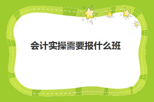 会计实操需要报什么班(零基础会计培训班要学多久)