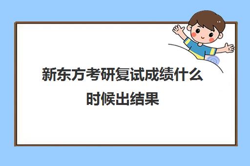 新东方考研复试成绩什么时候出结果(考研复试时间一般是什么时候)