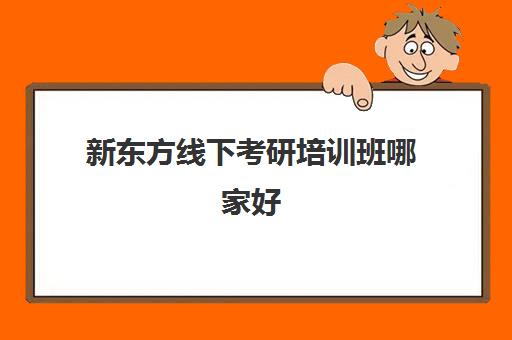 新东方线下考研培训班哪家好(新东方考研全程班咋样)