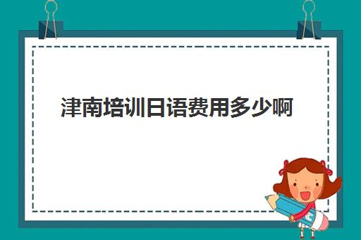 津南培训日语费用多少啊(日语班学费一般多少钱)