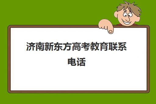 济南新东方高考教育联系电话(济南新东方辅导班电话客服电话)