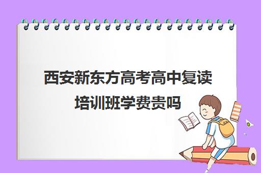 西安新东方高考高中复读培训班学费贵吗(西安高考复读学校排名)