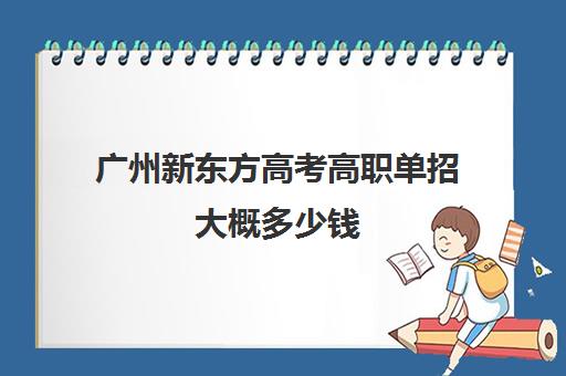 广州新东方高考高职单招大概多少钱(广州铁路职业技术学院自主招生)