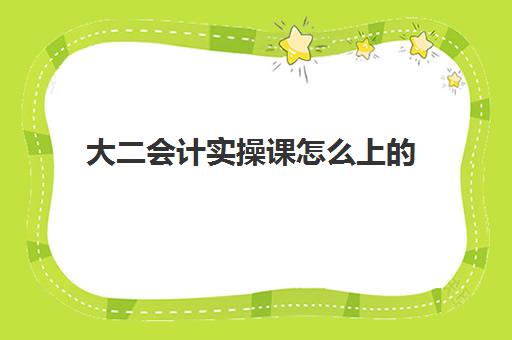 大二会计实操课怎么上(大一会计实训内容及过程)