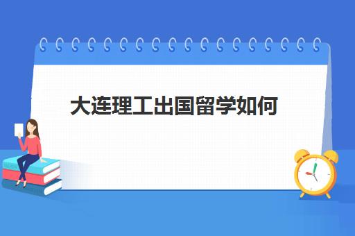 大连理工出国留学如何(大连理工大学留学项目)