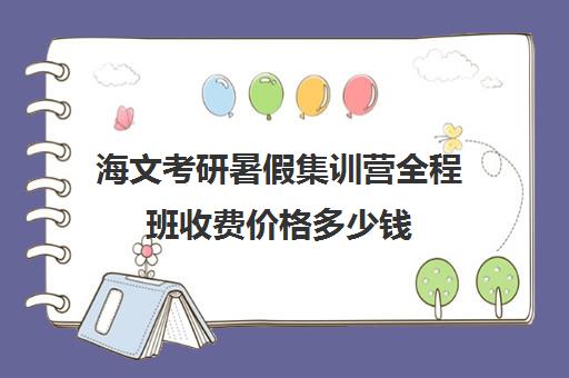 海文考研暑假集训营全程班收费价格多少钱（海文考研培训怎么样）