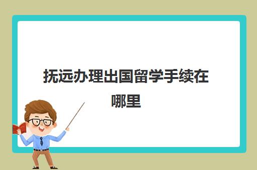 抚远办理出国留学手续在哪里(办理出国留学需要什么材料)