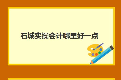 石城实操会计哪里好一点(石城哪里有兼职可以做)