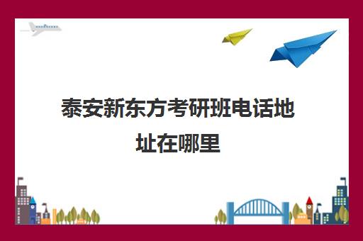 泰安新东方考研班电话地址在哪里(泰安新东方英语学费价目表)