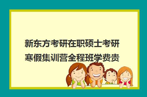 新东方考研在职硕士考研寒假集训营全程班学费贵吗（新东方考研全程班咋样）