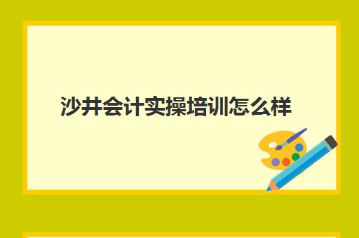 沙井会计实操培训怎么样(深圳排名前三的会计培训机构)