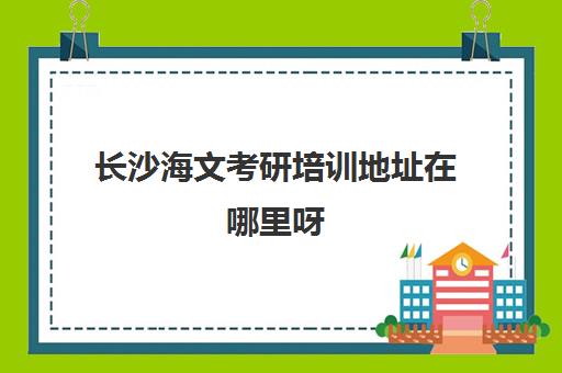 长沙海文考研培训地址在哪里呀(海文考研官网)