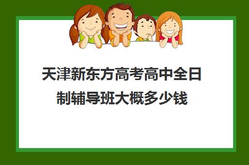 天津新东方高考高中全日制辅导班大概多少钱(高三全托辅导机构多少钱一年)