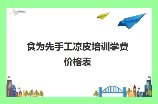 食为先手工凉皮培训学费价格表(食为先培训学校在哪里)