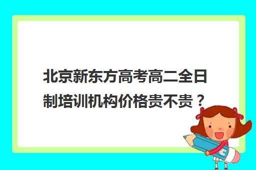 北京新东方高考高二全日制培训机构价格贵不贵？多少钱一年（十大教育培训机构排名）