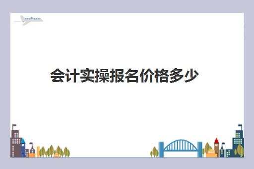 会计实操报名价格多少(会计报名费用是多少)