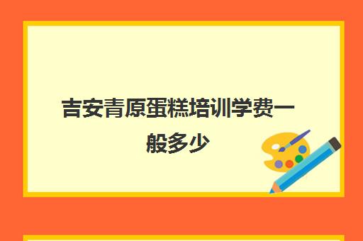 吉安青原蛋糕培训学费一般多少(蛋糕学校培训学费多少钱一个月)