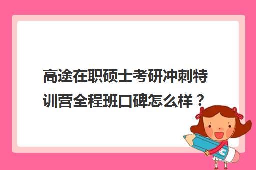 高途在职硕士考研冲刺特训营全程班口碑怎么样？（高途考研收费价目表）