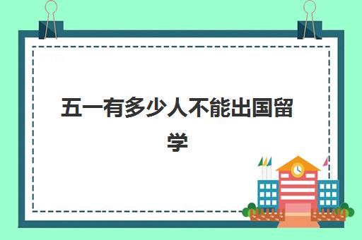 五一有多少人不能出国留学(出国留学的都是什么人)