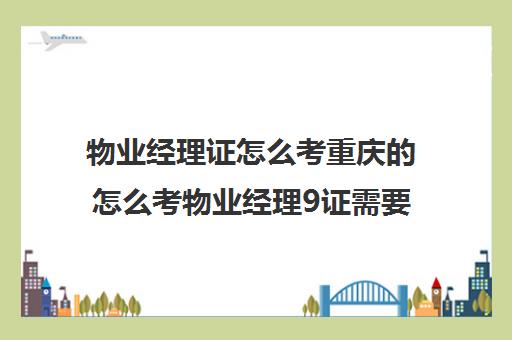 物业经理证怎么考重庆的怎么考物业经理9证需要什么条件)