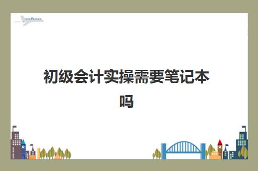 初级会计实操需要笔记本吗(初级会计零基础自学需要准备多久)