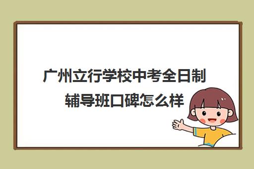 广州立行学校中考全日制辅导班口碑怎么样(附近辅导班哪个好)